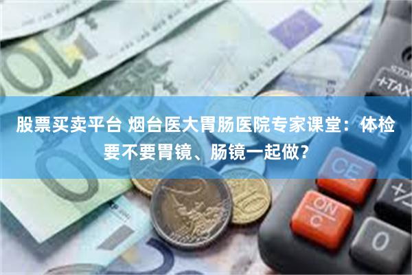 股票买卖平台 烟台医大胃肠医院专家课堂：体检要不要胃镜、肠镜一起做？