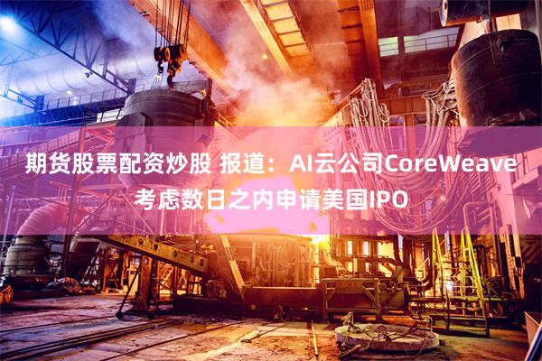 期货股票配资炒股 报道：AI云公司CoreWeave考虑数日之内申请美国IPO