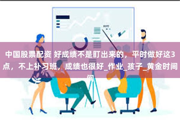 中国股票配资 好成绩不是盯出来的，平时做好这3点，不上补习班，成绩也很好_作业_孩子_黄金时间