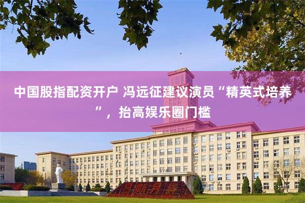 中国股指配资开户 冯远征建议演员“精英式培养”，抬高娱乐圈门槛