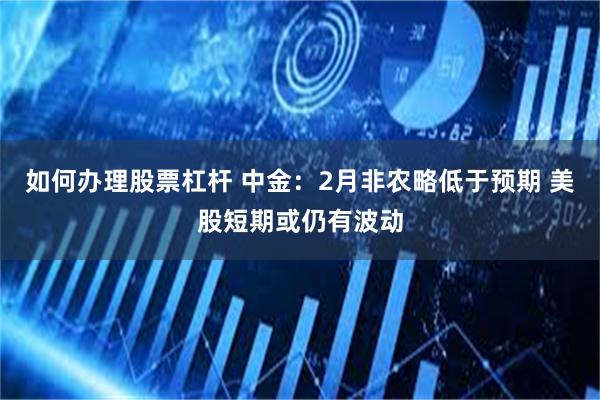 如何办理股票杠杆 中金：2月非农略低于预期 美股短期或仍有波动