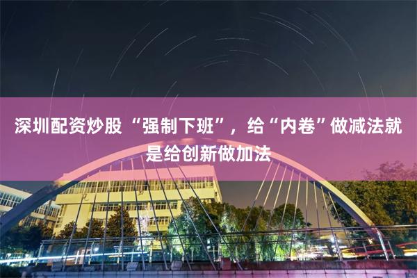 深圳配资炒股 “强制下班”，给“内卷”做减法就是给创新做加法
