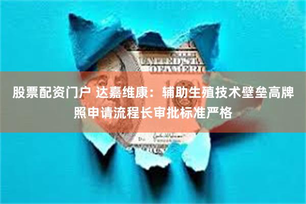 股票配资门户 达嘉维康：辅助生殖技术壁垒高牌照申请流程长审批标准严格