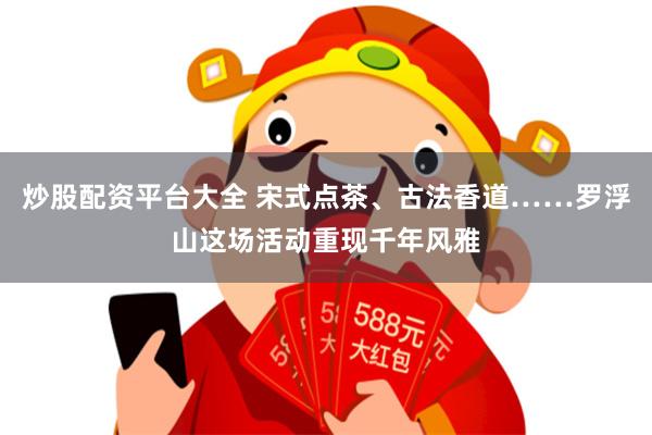 炒股配资平台大全 宋式点茶、古法香道……罗浮山这场活动重现千年风雅