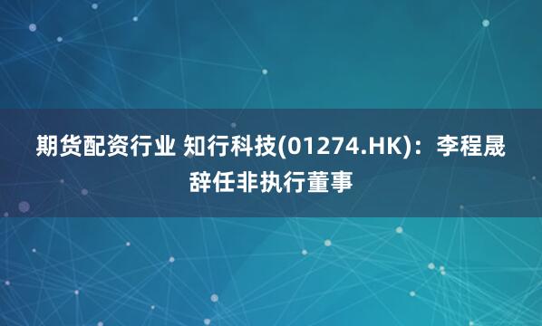 期货配资行业 知行科技(01274.HK)：李程晟辞任非执行董事