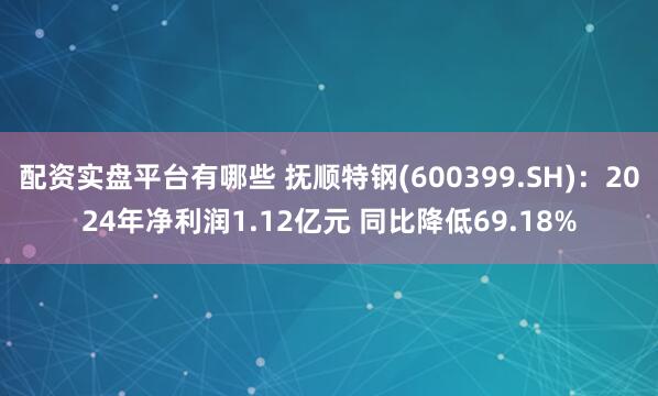 配资实盘平台有哪些 抚顺特钢(600399.SH)：2024年净利润1.12亿元 同比降低69.18%