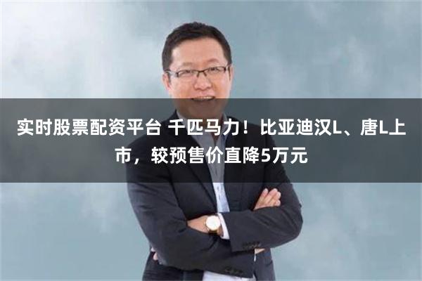 实时股票配资平台 千匹马力！比亚迪汉L、唐L上市，较预售价直降5万元