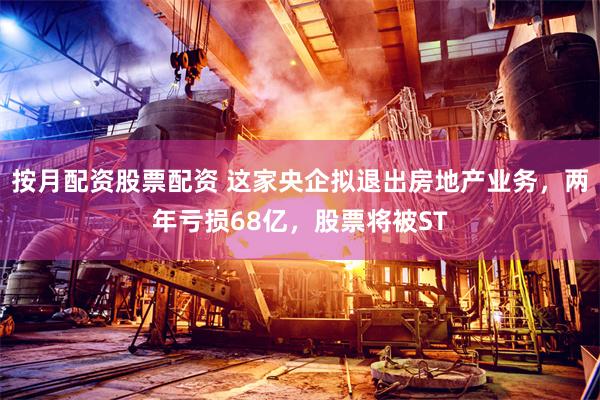 按月配资股票配资 这家央企拟退出房地产业务，两年亏损68亿，股票将被ST