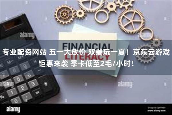 专业配资网站 五一大放价 双端玩一夏！京东云游戏钜惠来袭 季卡低至2毛/小时！