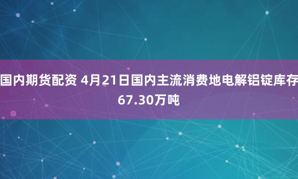 国内期货配资 4月21日国内主流消费地电解铝锭库存67.30万吨