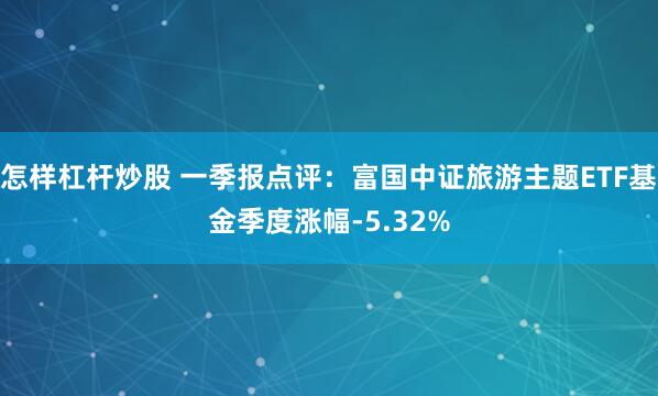 怎样杠杆炒股 一季报点评：富国中证旅游主题ETF基金季度涨幅-5.32%