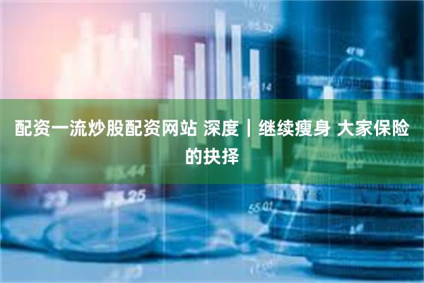 配资一流炒股配资网站 深度｜继续瘦身 大家保险的抉择