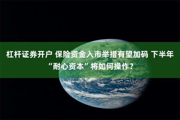 杠杆证券开户 保险资金入市举措有望加码 下半年“耐心资本”将如何操作？