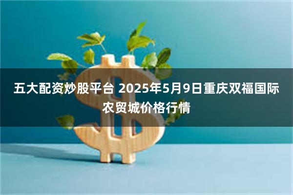 五大配资炒股平台 2025年5月9日重庆双福国际农贸城价格行情