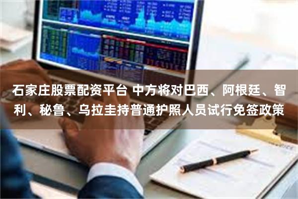 石家庄股票配资平台 中方将对巴西、阿根廷、智利、秘鲁、乌拉圭持普通护照人员试行免签政策