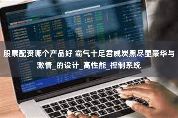 股票配资哪个产品好 霸气十足君威炭黑尽显豪华与激情_的设计_高性能_控制系统
