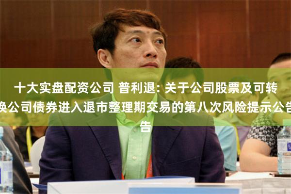 十大实盘配资公司 普利退: 关于公司股票及可转换公司债券进入退市整理期交易的第八次风险提示公告