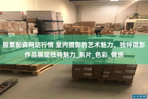 股票配资网站行情 室内摄影的艺术魅力，独特摄影作品展现独特魅力_照片_色彩_情感