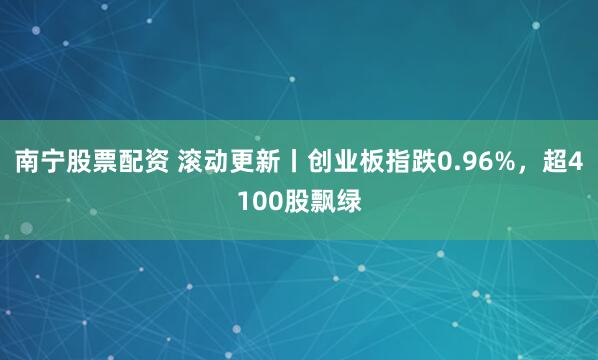 南宁股票配资 滚动更新丨创业板指跌0.96%，超4100股飘绿