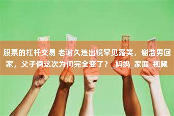 股票的杠杆交易 老谢久违出镜罕见露笑，谢浩男回家，父子俩这次为何完全变了？_妈妈_家庭_视频