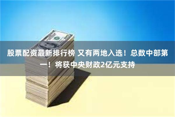 股票配资最新排行榜 又有两地入选！总数中部第一！将获中央财政2亿元支持
