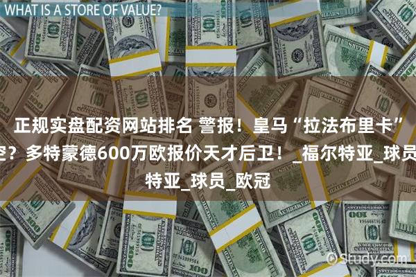 正规实盘配资网站排名 警报！皇马“拉法布里卡”被掏空？多特蒙德600万欧报价天才后卫！_福尔特亚_球员_欧冠