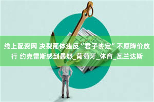 线上配资网 决裂葡体违反“君子协定”不愿降价放行 约克雷斯感到暴怒_葡萄牙_体育_瓦兰达斯