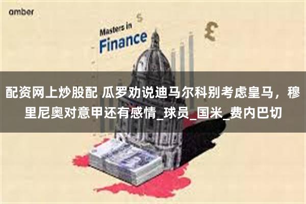 配资网上炒股配 瓜罗劝说迪马尔科别考虑皇马，穆里尼奥对意甲还有感情_球员_国米_费内巴切
