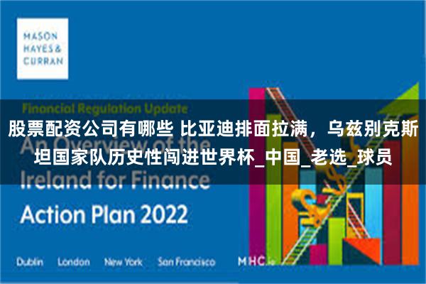 股票配资公司有哪些 比亚迪排面拉满，乌兹别克斯坦国家队历史性闯进世界杯_中国_老选_球员