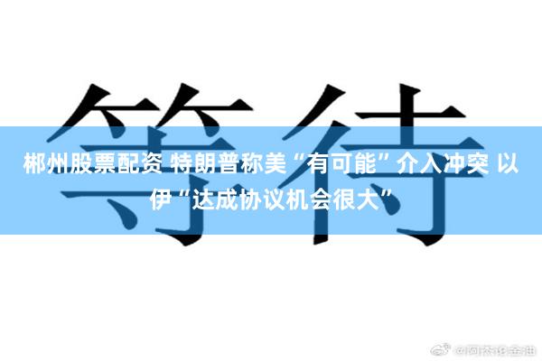 郴州股票配资 特朗普称美“有可能”介入冲突 以伊“达成协议机会很大”