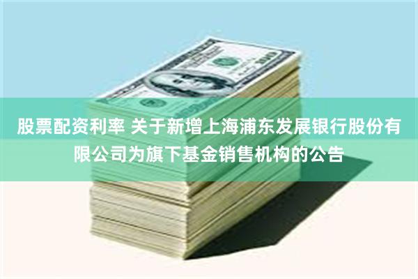 股票配资利率 关于新增上海浦东发展银行股份有限公司为旗下基金销售机构的公告