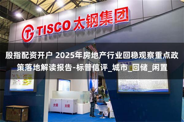 股指配资开户 2025年房地产行业回稳观察重点政策落地解读报告-标普信评_城市_回储_闲置