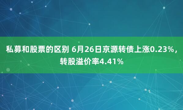 私募和股票的区别 6月26日京源转债上涨0.23%，转股溢价率4.41%