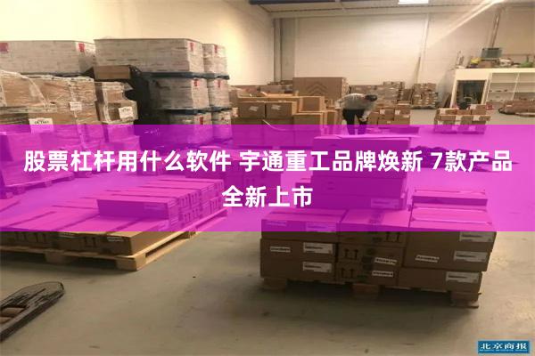 股票杠杆用什么软件 宇通重工品牌焕新 7款产品全新上市
