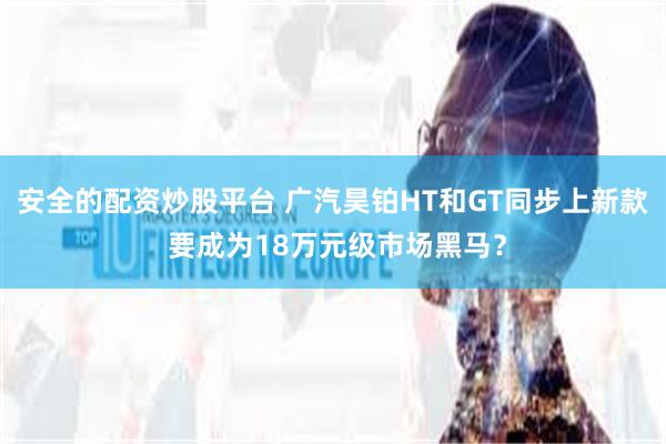 安全的配资炒股平台 广汽昊铂HT和GT同步上新款 要成为18万元级市场黑马？