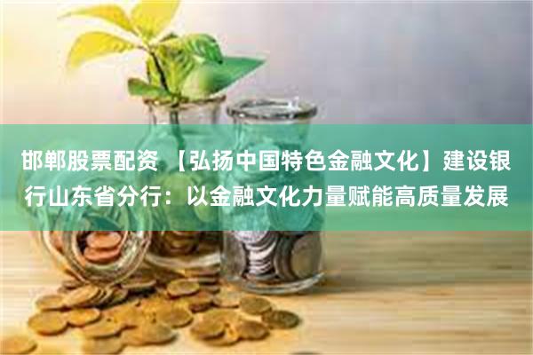 邯郸股票配资 【弘扬中国特色金融文化】建设银行山东省分行：以金融文化力量赋能高质量发展